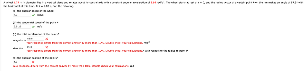 A wheel 1.75 m in diameter lies in a vertical plane and rotates about its central axis with a constant angular acceleration of 3.95 rad/s. The wheel starts at rest at t = 0, and the radius vector of a certain point P on the rim makes an angle of 57.3° with
the horizontal at this time. At t = 2.00 s, find the following.
(a) the angular speed of the wheel
7.9
rad/s
(b) the tangential speed of the point P
6.9125
m/s
(c) the total acceleration of the point P
82.64
magnitude
Your response differs from the correct answer by more than 10%. Double check your calculations. m/s2
2.40
direction
Your response differs from the correct answer by more than 10%. Double check your calculations.° with respect to the radius to point P
(d) the angular position of the point P
4.5
Your response differs from the correct answer by more than 10%. Double check your calculations. rad
