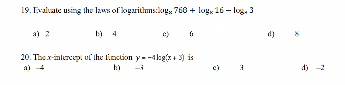 19. Evaluate using the laws of logarithms:logg 768 + logg 16 − log: 3
a) 2
b) 4
6
20. The x-intercept of the function y=-4 log(x+3) is
a) 4
b)
-3
c) 3
d)
8
d) -2