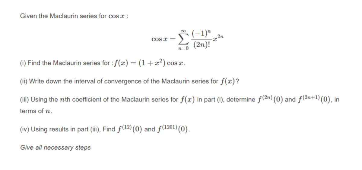 Given the Maclaurin series for cos :
Š (-1)"
00
2n
COs x =
·x²
(2n)!
(i) Find the Maclaurin series for : f(x) = (1+x²) cos x.
(ii) Write down the interval of convergence of the Maclaurin series for f(x)?
(iii) Using the nth coefficient of the Maclaurin series for f(x) in part (i), determine f(2n) (0) and f(2n+1) (0), in
terms of n.
(iv) Using results in part (ii) Find f(12)(0) and f(1201) (0).
Give all necessary steps
