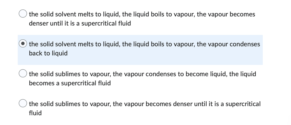 the solid solvent melts to liquid, the liquid boils to vapour, the vapour becomes
denser until it is a supercritical fluid
the solid solvent melts to liquid, the liquid boils to vapour, the vapour condenses
back to liquid
the solid sublimes to vapour, the vapour condenses to become liquid, the liquid
becomes a supercritical fluid
the solid sublimes to vapour, the vapour becomes denser until it is a supercritical
fluid