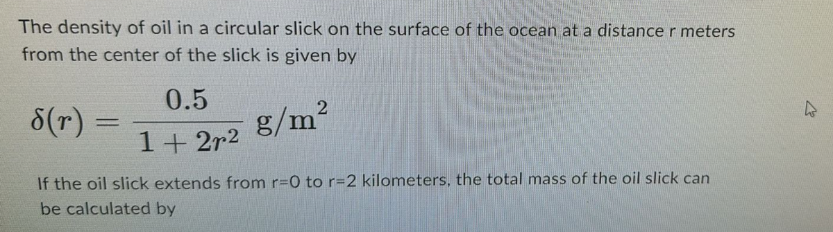 The density of oil in a circular slick on the surface of the ocean at a distance r meters
from the center of the slick is given by
0.5
§(r)
=
g/m²
1+2r2
If the oil slick extends from r=0 to r=2 kilometers, the total mass of the oil slick can
be calculated by