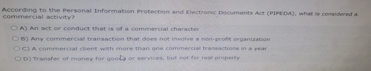 According to the Personal Information Protection and Electronic Documents Act (PIPEDA), what is considered a
commercial activity?
OA) An act or conduct that is of a commercial character
OB) Any commercial transaction that does not involve a non-profit organization
OC) A commercial client with more than one commercial transactions in a year
OD) Transfer of money for goods or services, but not for real property