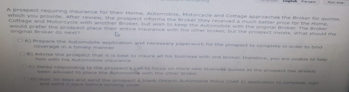 TERMICH
English Français
A prospect requiring insurance for their Home, Automobile, Motorcycle and Cottage approaches the Broker for quotes,
which you provide. After review, the prospect informs the Broker they received a much better price for the Home,
Cottage and Motorcycle with another Broker, but wish to keep the Automobile with the original Broker. The Broker
would prefer the prospect place their entire insurance with the other broker but the prospect insists. What should the
original Broker do next?
OA) Prepare the Automobile application and necessary paperwork for the prospect to complete in order to bind
coverage in a timely manner
OB) Advise the prospect that it is best to insure all his business with one broker, therefore, you are unable to help
him with his Automobile insurance
OC) Delay responding to the prospect's call to focus on more new business quotes as the prospect has already
been advised to place the Automobile with the other broker
Fant Size:
CD) Walt 30 days and send the prospect a blank Ontario Automobile Policy (OAP 1) application to complete, sign
and send it back before binding cover