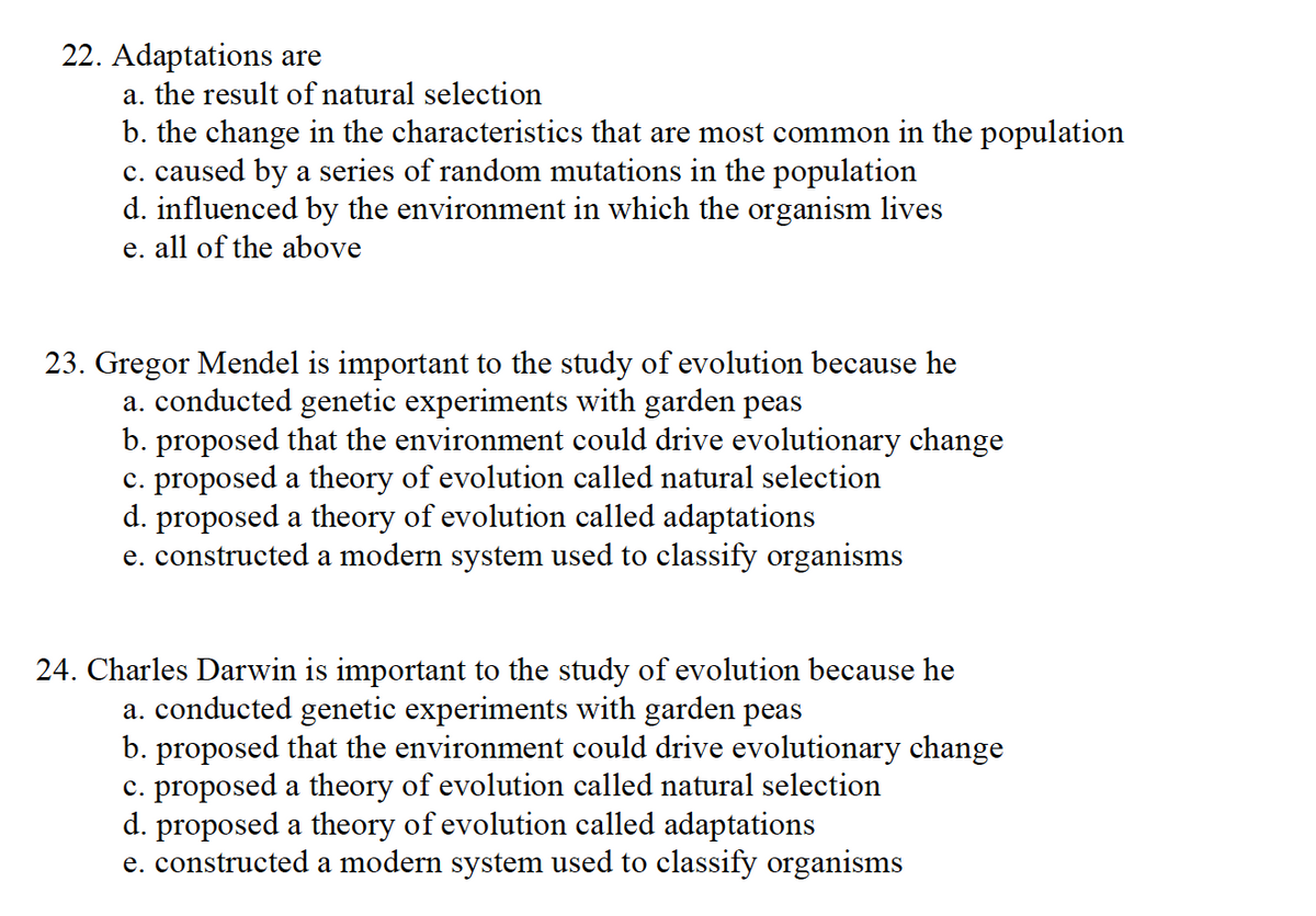 22. Adaptations are
a. the result of natural selection
b. the change in the characteristics that are most common in the population
c. caused by a series of random mutations in the population
d. influenced by the environment in which the organism lives
e. all of the above
23. Gregor Mendel is important to the study of evolution because he
a. conducted genetic experiments with garden peas
b. proposed that the environment could drive evolutionary change
c. proposed a theory of evolution called natural selection
d. proposed a theory of evolution called adaptations
e. constructed a modern system used to classify organisms
24. Charles Darwin is important to the study of evolution because he
a. conducted genetic experiments with garden peas
b. proposed that the environment could drive evolutionary change
c. proposed a theory of evolution called natural selection
d. proposed a theory of evolution called adaptations
e. constructed a modern system used to classify organisms