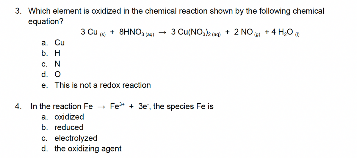 3. Which element is oxidized in the chemical reaction shown by the following chemical
equation?
a. Cu
b. H
3 Cu + 8HNO3(aq)
(s)
c. N
d. O
e. This is not a redox reaction
→ 3 Cu(NO3)2 (aq) + 2 NO(g) + 4 H₂O
(1)
4.
In the reaction Fe Fe³+ + 3e, the species Fe is
a. oxidized
b. reduced
c. electrolyzed
d. the oxidizing agent