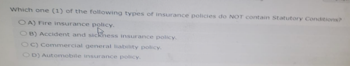 Which one (1) of the following types of insurance policies do NOT contain Statutory Conditions?
OA) Fire insurance policy.
khess
B) Accident and sickness
insurance policy.
OC) Commercial general liability policy.
OD) Automobile insurance policy.