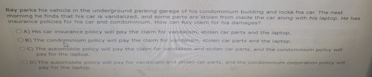 Ray parks his vehicle in the underground parking garage of his condominium building and locks his car. The next
morning he finds that his car is vandalized, and some parts are stolen from inside the car along with his laptop. He has
insurance policies for his car and condominium. How can Ray claim for his damages?
OA) His car insurance policy will pay the claim for vandalism, stolen car parts and the laptop.
OB) The condominium policy will pay the claim for vandalism, stolen car parts and the laptop.
OC) The automobile policy will pay the claim for vandalism and stolen car parts, and the condominium policy will
pay for the laptop.
OD) The automobile policy will pay for vandalism and stolen car parts, and the condominium corporation policy will
pay for the laptop.