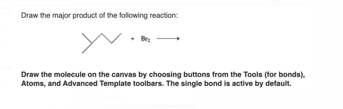 ain
T2022
LE an
Draw the major product of the following reaction:
+ Br₂
Draw the molecule on the canvas by choosing buttons from the Tools (for bonds),
Atoms, and Advanced Template toolbars. The single bond is active by default.
w the correct configuration.
vas by choosing button