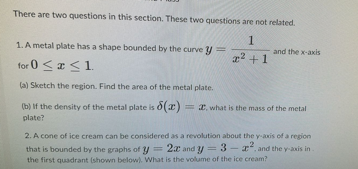 There are two questions in this section. These two questions are not related.
1
1. A metal plate has a shape bounded by the curve Y =
for 0x1.
(a) Sketch the region. Find the area of the metal plate.
(b) If the density of the metal plate is 8(x)
plate?
and the x-axis
x2 1
X, what is the mass of the metal
2. A cone of ice cream can be considered as a revolution about the y-axis of a region
that is bounded by the graphs of y
2x and y
3x², and the y-axis in
the first quadrant (shown below). What is the volume of the ice cream?