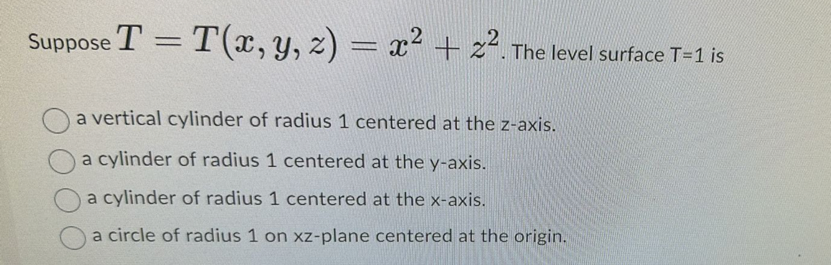 Suppose T = T(x, y, z) = x² + 2². The level surface T-1 is
a vertical cylinder of radius 1 centered at the z-axis.
a cylinder of radius 1 centered at the y-axis.
a cylinder of radius 1 centered at the x-axis.
a circle of radius 1 on xz-plane centered at the origin.