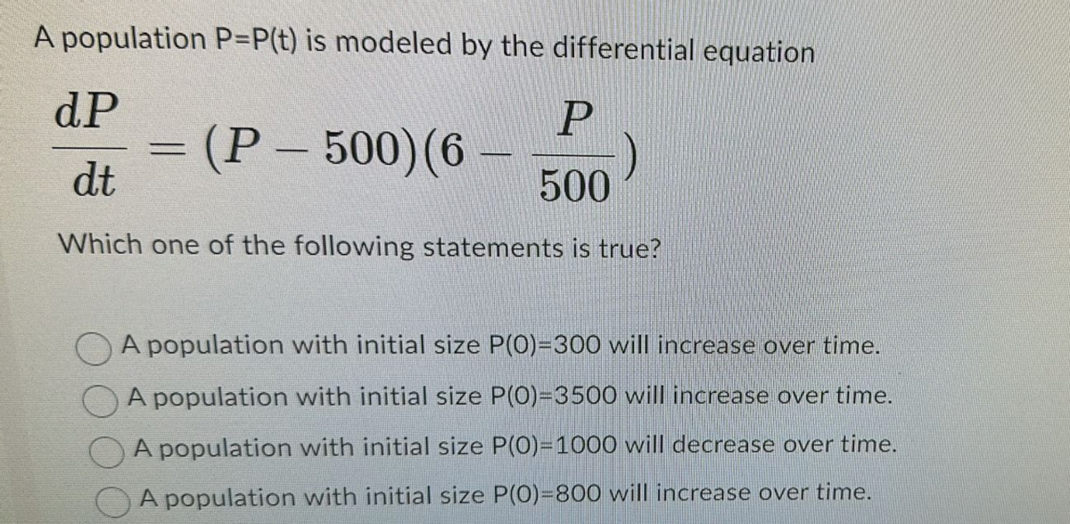 A population P=P(t) is modeled by the differential equation
dP
P
= (P-500) (6
)
dt
500
Which one of the following statements is true?
A population with initial size P(0)=300 will increase over time.
A population with initial size P(0)=3500 will increase over time.
A population with initial size P(0)=1000 will decrease over time.
A population with initial size P(0)=800 will increase over time.