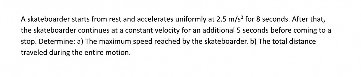 A skateboarder starts from rest and accelerates uniformly at 2.5 m/s² for 8 seconds. After that,
the skateboarder continues at a constant velocity for an additional 5 seconds before coming to a
stop. Determine: a) The maximum speed reached by the skateboarder. b) The total distance
traveled during the entire motion.