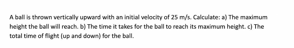 A ball is thrown vertically upward with an initial velocity of 25 m/s. Calculate: a) The maximum
height the ball will reach. b) The time it takes for the ball to reach its maximum height. c) The
total time of flight (up and down) for the ball.