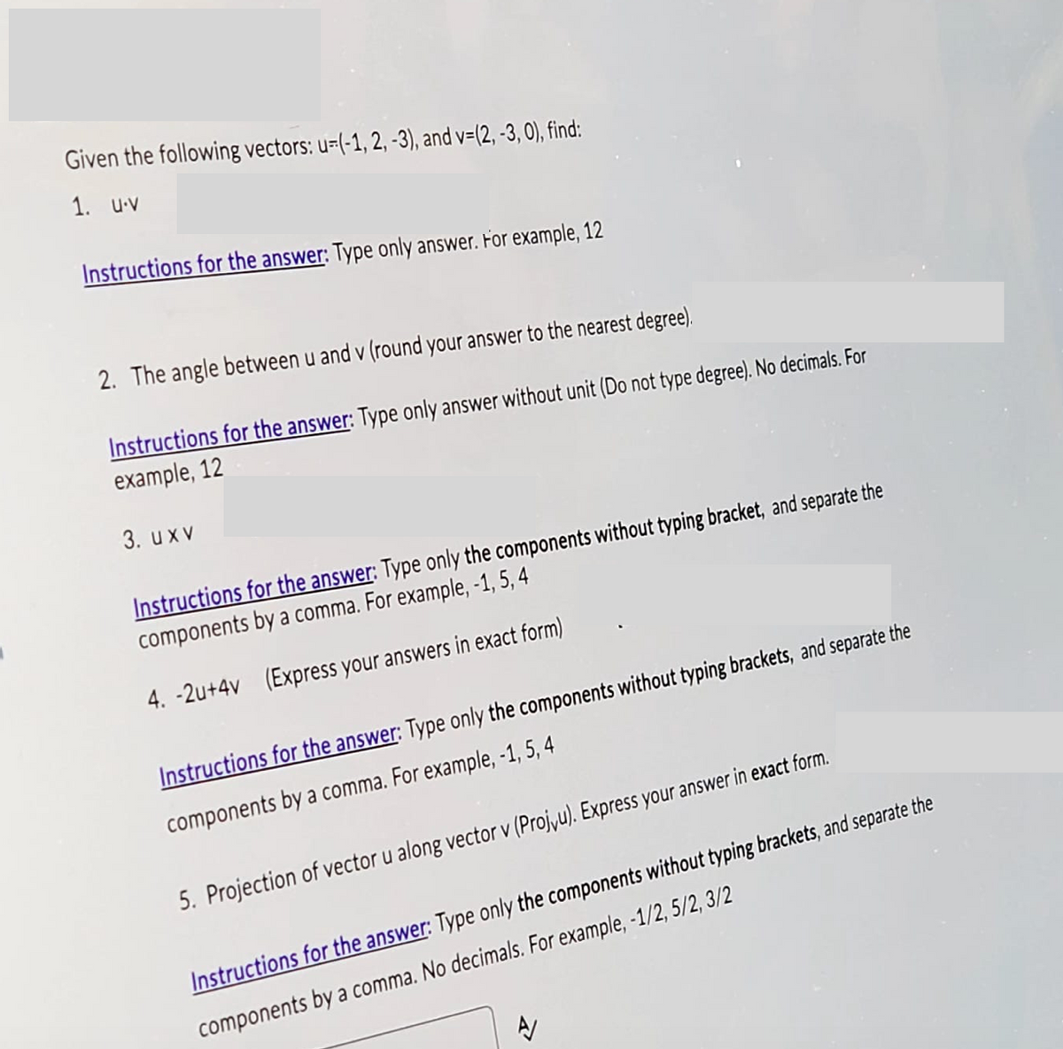 Given the following vectors: u=(-1, 2,-3), and v=(2, -3, 0), find:
1. u.v
Instructions for the answer: Type only answer. For example, 12
2. The angle between u and v (round your answer to the nearest degree).
Instructions for the answer: Type only answer without unit (Do not type degree). No decimals. For
example, 12
3. uxv
Instructions for the answer: Type only the components without typing bracket, and separate the
components by a comma. For example, -1, 5,4
4.-2u+4v (Express your answers in exact form)
Instructions for the answer: Type only the components without typing brackets, and separate the
components by a comma. For example, -1, 5,4
5. Projection of vector u along vector v (Projvu). Express your answer in exact form.
Instructions for the answer: Type only the components without typing brackets, and separate the
components by a comma. No decimals. For example, -1/2, 5/2, 3/2
A