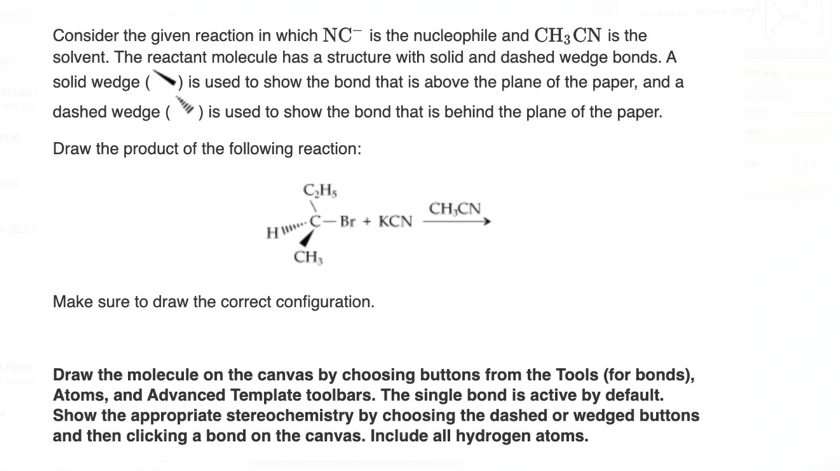 chat
The Reaction proceeds
th hain(
Consider the given reaction in which NC is the nucleophile and CH3 CN is the
solvent. The reactant molecule has a structure with solid and dashed wedge bonds. A
solid wedge () is used to show the bond that is above the plane of the paper, and a
202 dashed wedge () is used to show the bond that is behind the plane of the paper.
Draw the product of the following reaction:
3336
3374
(ELE a
t Fitness
< sounds
C₂H5
HC– Br + KCN
CH3
Make sure to draw the correct configuration.
CH,CN
Draw the molecule on the canvas by choosing buttons from the Tools (for bonds),
Atoms, and Advanced Template toolbars. The single bond is active by default.
Show the appropriate stereochemistry by choosing the dashed or wedged buttons
and then clicking a bond on the canvas. Include all hydrogen atoms.
through
first one
one^
ptx
6:14 PM
stoms on the
6:31 PI