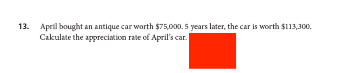 13.
April bought an antique car worth $75,000. 5 years later, the car is worth $113,300.
Calculate the appreciation rate of April's car.