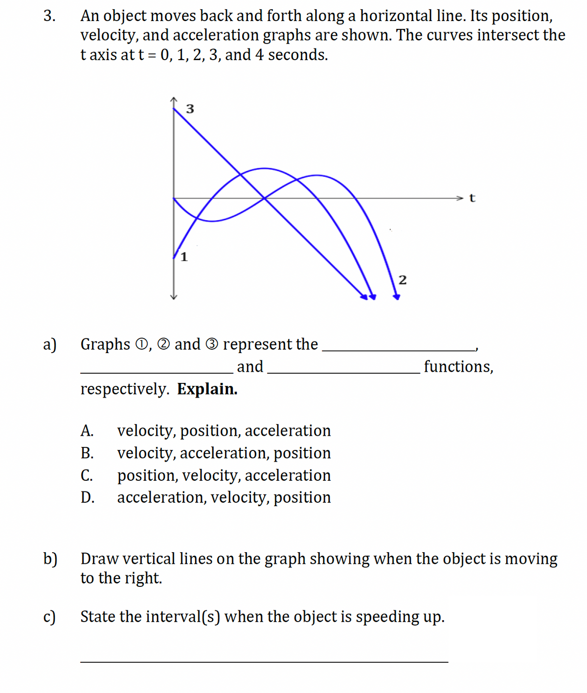 3.
An object moves back and forth along a horizontal line. Its position,
velocity, and acceleration graphs are shown. The curves intersect the
taxis at t = 0, 1, 2, 3, and 4 seconds.
3
2
t
a) Graphs, and ③ represent the
b)
c)
respectively. Explain.
and
A. velocity, position, acceleration
B. velocity, acceleration, position
C. position, velocity, acceleration
D.
ABCD
acceleration, velocity, position
functions,
Draw vertical lines on the graph showing when the object is moving
to the right.
State the interval(s) when the object is speeding up.