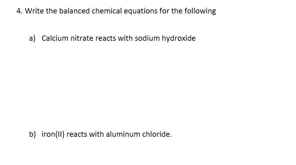4. Write the balanced chemical equations for the following
a) Calcium nitrate reacts with sodium hydroxide
b) iron(II) reacts with aluminum chloride.