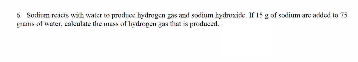 6. Sodium reacts with water to produce hydrogen gas and sodium hydroxide. If 15 g of sodium are added to 75
grams of water, calculate the mass of hydrogen gas that is produced.