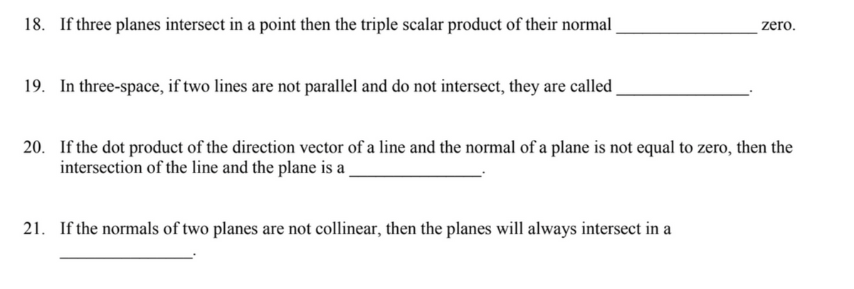 18. If three planes intersect in a point then the triple scalar product of their normal
19. In three-space, if two lines are not parallel and do not intersect, they are called
zero.
20. If the dot product of the direction vector of a line and the normal of a plane is not equal to zero, then the
intersection of the line and the plane is a
21. If the normals of two planes are not collinear, then the planes will always intersect in a