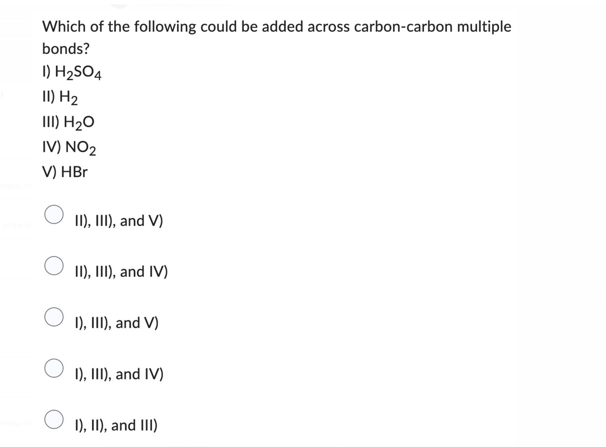 mausi, m
of the da
Home-Fo
Which of the following could be added across carbon-carbon multiple
bonds?
1) H₂SO4
II) H₂
III) H₂O
IV) NO2
V) HBr
II), III), and V)
O II), III), and IV)
O
I), III), and V)
I), III), and IV)
I), II), and III)