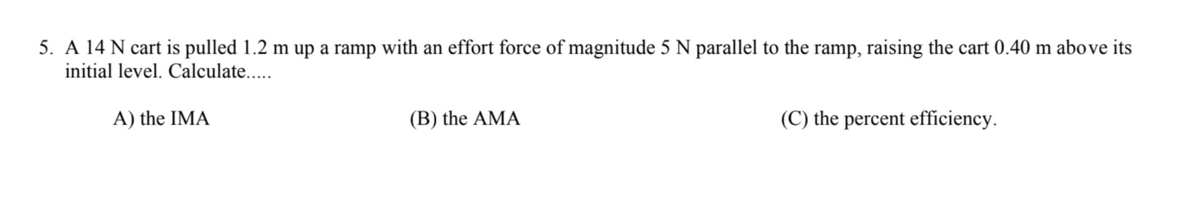 5. A 14 N cart is pulled 1.2 m up a ramp with an effort force of magnitude 5 N parallel to the ramp, raising the cart 0.40 m above its
initial level. Calculate..
A) the IMA
(B) the AMA
(C) the percent efficiency.
