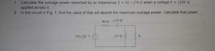 1. Calculate the average power absorbed by an impedance Z = 30 - 170 N when a voltage V = 120V is
applied across it.
2. In the circuit in Fig. 7, find the value of that will absorb the maximum average power. Calculate that power.
%3D
40 2 -130 2
ww
150/30° V
120 2
RL
