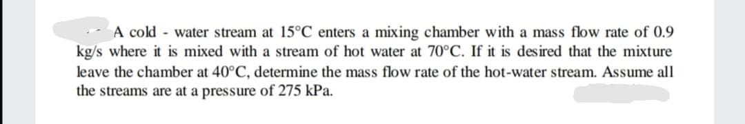 A cold water stream at 15°C enters a mixing chamber with a mass flow rate of 0.9
kg/s where it is mixed with a stream of hot water at 70°C. If it is desired that the mixture
leave the chamber at 40°C, determine the mass flow rate of the hot-water stream. Assume all
the streams are at a pressure of 275 kPa.
