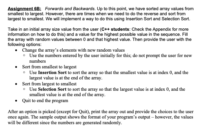 Assignment 6B: Forwards and Backwards. Up to this point, we have sorted array values from
smallest to largest. However, there are times when we need to do the reverse and sort from
largest to smallest. We will implement a way to do this using Insertion Sort and Selection Sort.
Take in an initial array size value from the user (C++ students: Check the Appendix for more
information on how to do this) and a value for the highest possible value in the sequence. Fill
the array with random values between 0 and that highest value. Then provide the user with the
following options:
• Change the array's elements with new random values
• Use the numbers entered by the user initially for this; do not prompt the user for new
numbers
Sort from smallest to largest
• Use Insertion Sort to sort the array so that the smallest value is at index 0, and the
largest value is at the end of the array.
• Sort from largest to smallest
o Use Selection Sort to sort the array so that the largest value is at index 0, and the
smallest value is at the end of the array.
• Quit to end the program
After an option is picked (except for Quit), print the array out and provide the choices to the user
once again. The sample output shows the format of your program's output – however, the values
will be different since the numbers are generated randomly.
