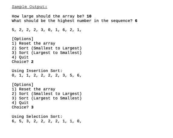 Sample Output:
How large should the array be? 10
What should be the highest number in the sequence? 6
5, 2, 2, 2, 3, ө, 1, 6, 2, 1,
[Options]
1) Reset the array
2) Sort (Smallest to Largest)
3) Sort (Largest to Smallest)
4) Quit
Choice? 2
Using Insertion Sort:
0, 1, 1, 2, 2, 2, 2, 3, 5, 6,
[Options]
1) Reset the array
2) Sort (Smallest to Largest)
3) Sort (Largest to Smallest)
4) Quit
choice? 3
Using Selection Sort:
6, 5, 3, 2, 2, 2, 2, 1, 1, о,
