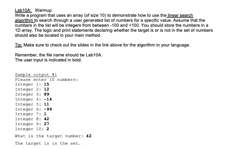 Lab10A: Warmup.
Write a program that uses an array (of size 10) to demonstrate how to use the linear search
algorithm to search through a user generated list of numbers for a specific value. Assume that the
numbers in the list will be integers from between -100 and +100. You should store the numbers in a
1D array. The logic and print statements declaring whether the target is or is not in the set of numbers
should also be located in your main method.
Tip: Make sure to check out the slides in the link above for the algorithm in your language.
Remember, the file name should be Lab10A.
The user input is indicated in bold.
Sample output #1
Please enter 10 numbers:
Integer 1: 15
Integer 2: 12
Integer 3: 89
Integer 4: -14
Integer 5: 11
Integer 6: -99
Integer 7: 1
Integer 8: 42
Integer 9: 27
Integer 10: 2
What is the target number: 42
The target is in the set.
