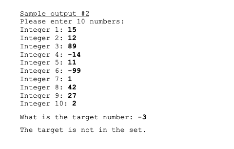 Sample output #2
Please enter 10 numbers:
Integer 1: 15
Integer 2: 12
Integer 3: 89
Integer 4: -14
Integer 5: 11
Integer 6: -99
Integer 7: 1
Integer 8: 42
Integer 9: 27
Integer 10: 2
What is the target number: -3
The target is not in the set.
