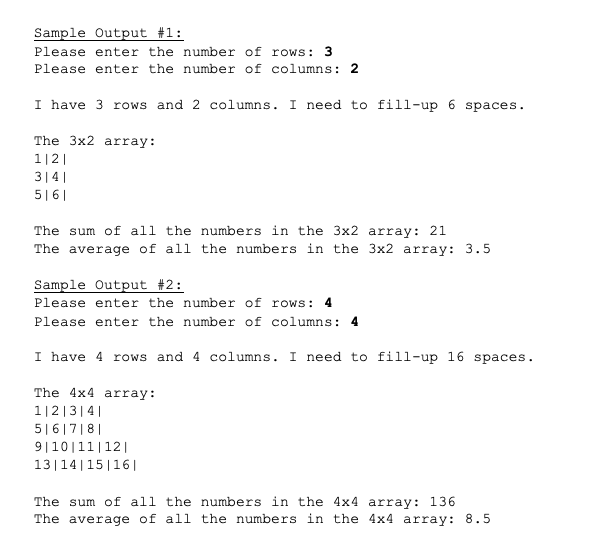 Sample Output #1:
Please enter the number of rows: 3
Please enter the number of columns: 2
I have 3 rows and 2 columns. I need to fill-up 6 spaces.
The 3x2 array:
1|2|
314|
5|6|
The sum of all the numbers in the 3x2 array: 21
The average of all the numbers in the 3x2 array: 3.5
Sample Output #2:
Please enter the number of rows: 4
Please enter the number of columns: 4
I have 4 rows and 4 columns. I need to fill-up 16 spaces.
The 4x4 array:
1|2|3|4|
5|6|7|8|
9|10|11|12||
13|14|15|16|
The sum of all the numbers in the 4x4 array: 136
The average of all the numbers in the 4x4 array: 8.5
