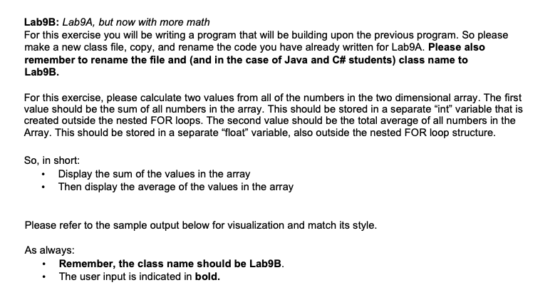 Lab9B: Lab9A, but now with more math
For this exercise you will be writing a program that will be building upon the previous program. So please
make a new class file, copy, and rename the code you have already written for Lab9A. Please also
remember to rename the file and (and in the case of Java and C# students) class name to
Lab9B.
For this exercise, please calculate two values from all of the numbers in the two dimensional array. The first
value should be the sum of all numbers in the array. This should be stored in a separate "int" variable that is
created outside the nested FOR loops. The second value should be the total average of all numbers in the
Array. This should be stored in a separate "float" variable, also outside the nested FOR loop structure.
So, in short:
• Display the sum of the values in the array
• Then display the average of the values in the array
Please refer to the sample output below for visualization and match its style.
As always:
Remember, the class name should be Lab9B.
The user input is indicated in bold.
