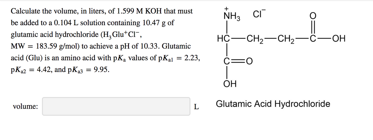 +
Calculate the volume, in liters, of 1.599 M KOH that must
NH3 CI
be added to a 0.104 L solution containing 10.47 g of
glutamic acid hydrochloride (H, Glu+Cl",
НС — СН,— CH,—с—ОН
HO-
MW =
183.59 g/mol) to achieve a pH of 10.33. Glutamic
acid (Glu) is an amino acid with pKa values of pKal = 2.23,
C=0
pKa2
4.42, and pKa3
9.95.
ОН
volume:
L
Glutamic Acid Hydrochloride
