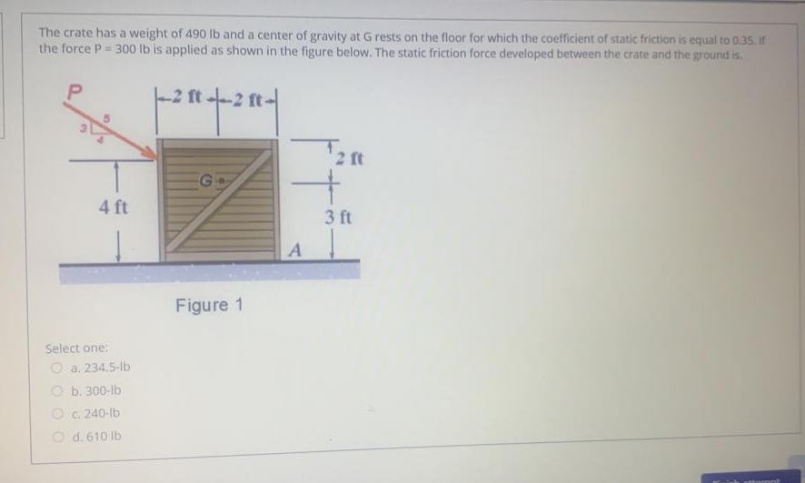 The crate has a weight of 490 lb and a center of gravity at G rests on the floor for which the coefficient of static friction is equal to 0.35. If
the force P = 300 lb is applied as shown in the figure below. The static friction force developed between the crate and the ground is.
-2 ft.
2 ft -2 ft-
2 ft
4 ft
3 ft
A
Figure 1
Select one:
O a. 234.5-Ib
O b. 300-lb
O c. 240-lb
O d. 610 lb
3.
