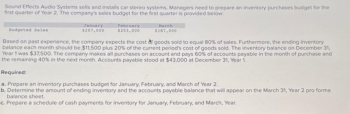 Sound Effects Audio Systems sells and installs car stereo systems. Managers need to prepare an inventory purchases budget for the
first quarter of Year 2. The company's sales budget for the first quarter is provided below:
Budgeted Sales
January
$207,000
February
$203,000
March
$187,000
Based on past experience, the company expects the cost goods sold to equal 80% of sales. Furthermore, the ending inventory
balance each month should be $11,500 plus 20% of the current period's cost of goods sold. The inventory balance on December 31,
Year 1 was $37,500. The company makes all purchases on account and pays 60% of accounts payable in the month of purchase and
the remaining 40% in the next month. Accounts payable stood at $43,000 at December 31, Year 1.
Required:
a. Prepare an inventory purchases budget for January, February, and March of Year 2.
b. Determine the amount of ending inventory and the accounts payable balance that will appear on the March 31, Year 2 pro forma
balance sheet.
c. Prepare a schedule of cash payments for inventory for January, February, and March, Year.