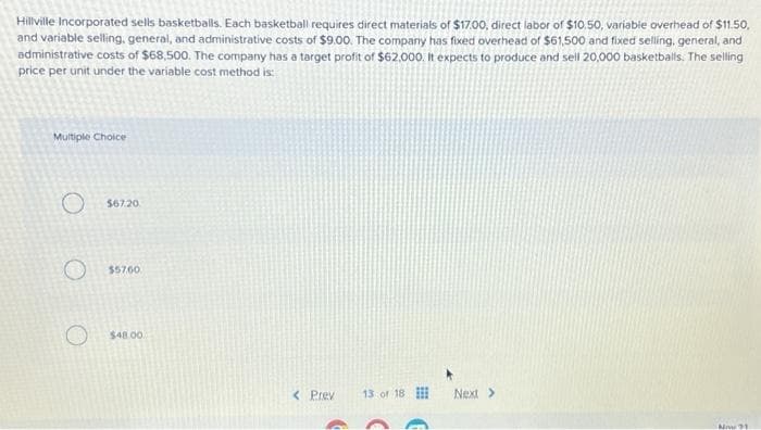 Hillville Incorporated sells basketballs. Each basketball requires direct materials of $17.00, direct labor of $10.50, variable overhead of $11.50,
and variable selling, general, and administrative costs of $9.00. The company has fixed overhead of $61,500 and fixed selling, general, and
administrative costs of $68,500. The company has a target profit of $62,000. It expects to produce and sell 20,000 basketballs. The selling
price per unit under the variable cost method is:
Multiple Choice
O $67.20
$57.60
$48.00
< Prev 13 of 18
G
Next >
Now 21