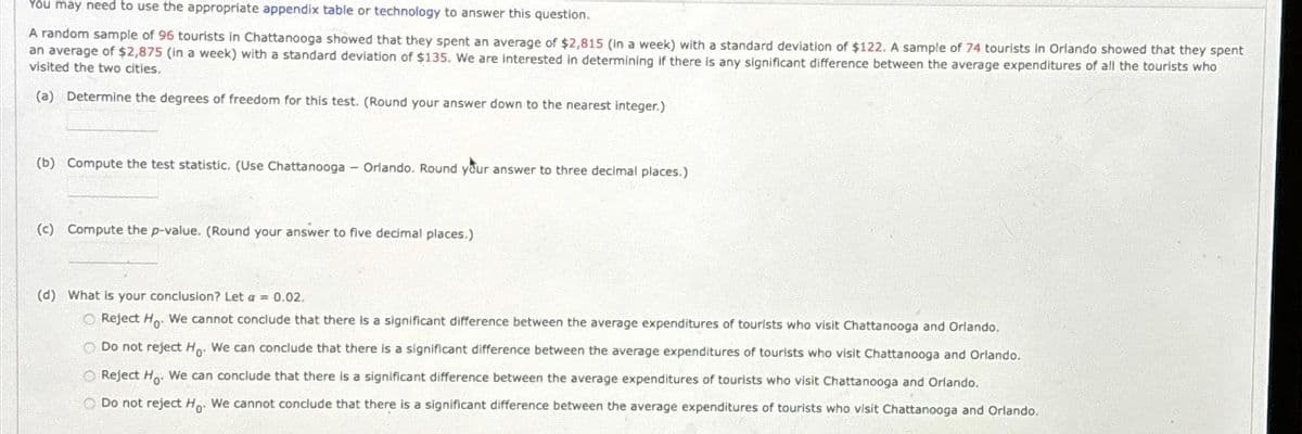 You may need to use the appropriate appendix table or technology to answer this question.
A random sample of 96 tourists in Chattanooga showed that they spent an average of $2,815 (in a week) with a standard deviation of $122. A sample of 74 tourists in Orlando showed that they spent
an average of $2,875 (in a week) with a standard deviation of $135. We are interested in determining if there is any significant difference between the average expenditures of all the tourists who
visited the two cities.
(a) Determine the degrees of freedom for this test. (Round your answer down to the nearest integer.)
(b) Compute the test statistic. (Use Chattanooga - Orlando. Round your answer to three decimal places.)
(c) Compute the p-value. (Round your answer to five decimal places.)
(d) What is your conclusion? Let a = 0.02.
O Reject H. We cannot conclude that there is a significant difference between the average expenditures of tourists who visit Chattanooga and Orlando.
O Do not reject Ho. We can conclude that there is a significant difference between the average expenditures of tourists who visit Chattanooga and Orlando.
O Reject Ho. We can conclude that there is a significant difference between the average expenditures of tourists who visit Chattanooga and Orlando.
Do not reject Ho. We cannot conclude that there is a significant difference between the average expenditures of tourists who visit Chattanooga and Orlando.