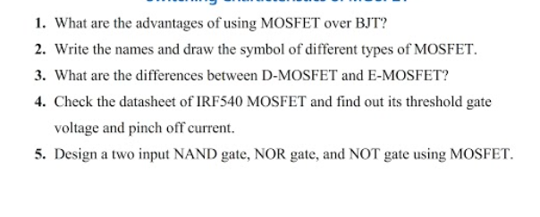 1. What are the advantages of using MOSFET over BJT?
2. Write the names and draw the symbol of different types of MOSFET.
3. What are the differences between D-MOSFET and E-MOSFET?
4. Check the datasheet of IRF540 MOSFET and find out its threshold gate
voltage and pinch off current.
5. Design a two input NAND gate, NOR gate, and NOT gate using MOSFET.
