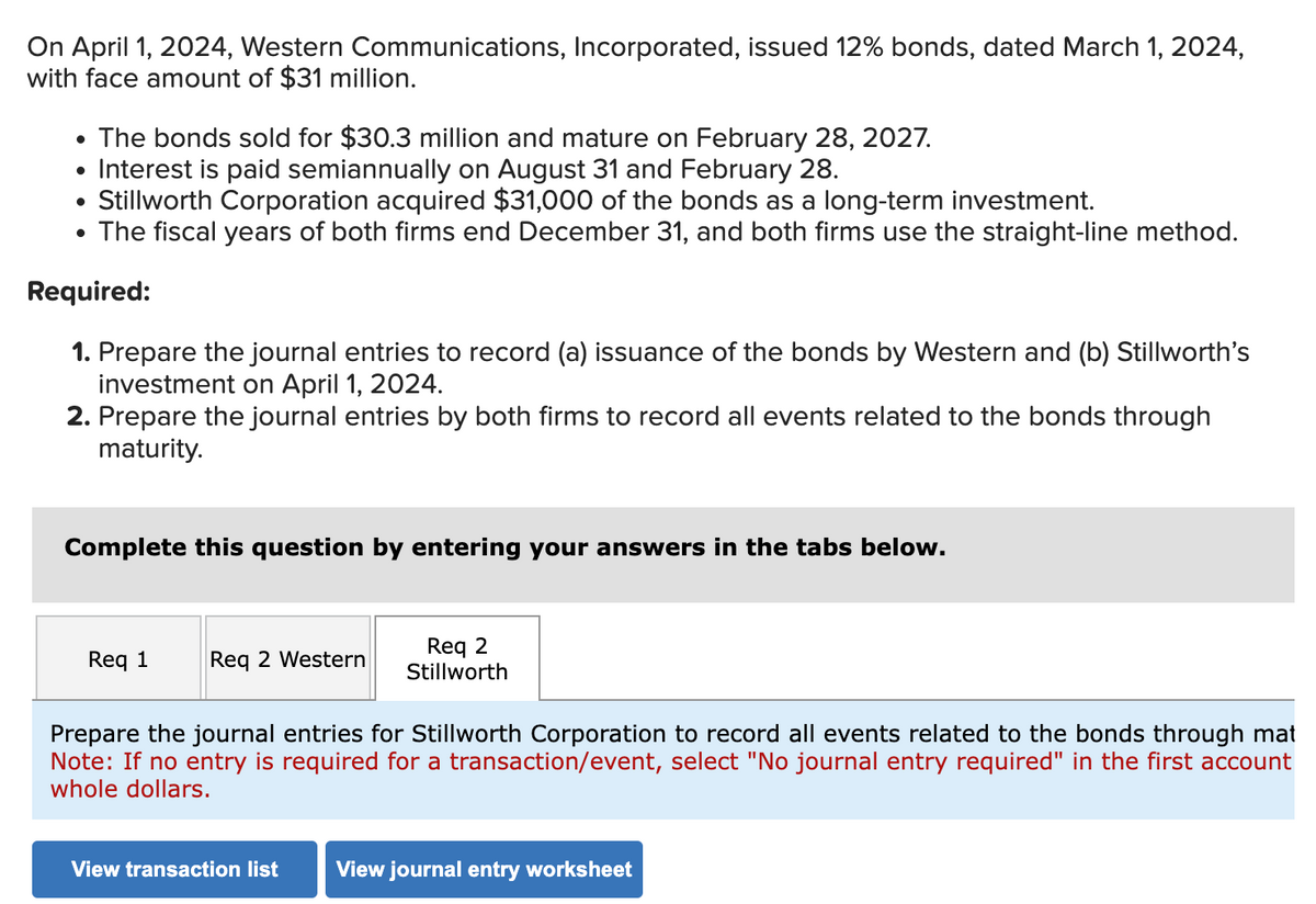 On April 1, 2024, Western Communications, Incorporated, issued 12% bonds, dated March 1, 2024,
with face amount of $31 million.
• The bonds sold for $30.3 million and mature on February 28, 2027.
• Interest is paid semiannually on August 31 and February 28.
• Stillworth Corporation acquired $31,000 of the bonds as a long-term investment.
The fiscal years of both firms end December 31, and both firms use the straight-line method.
Required:
1. Prepare the journal entries to record (a) issuance of the bonds by Western and (b) Stillworth's
investment on April 1, 2024.
2. Prepare the journal entries by both firms to record all events related to the bonds through
maturity.
Complete this question by entering your answers in the tabs below.
Req 1
Req 2 Western
Req 2
Stillworth
Prepare the journal entries for Stillworth Corporation to record all events related to the bonds through mat
Note: If no entry is required for a transaction/event, select "No journal entry required" in the first account
whole dollars.
View transaction list View journal entry worksheet