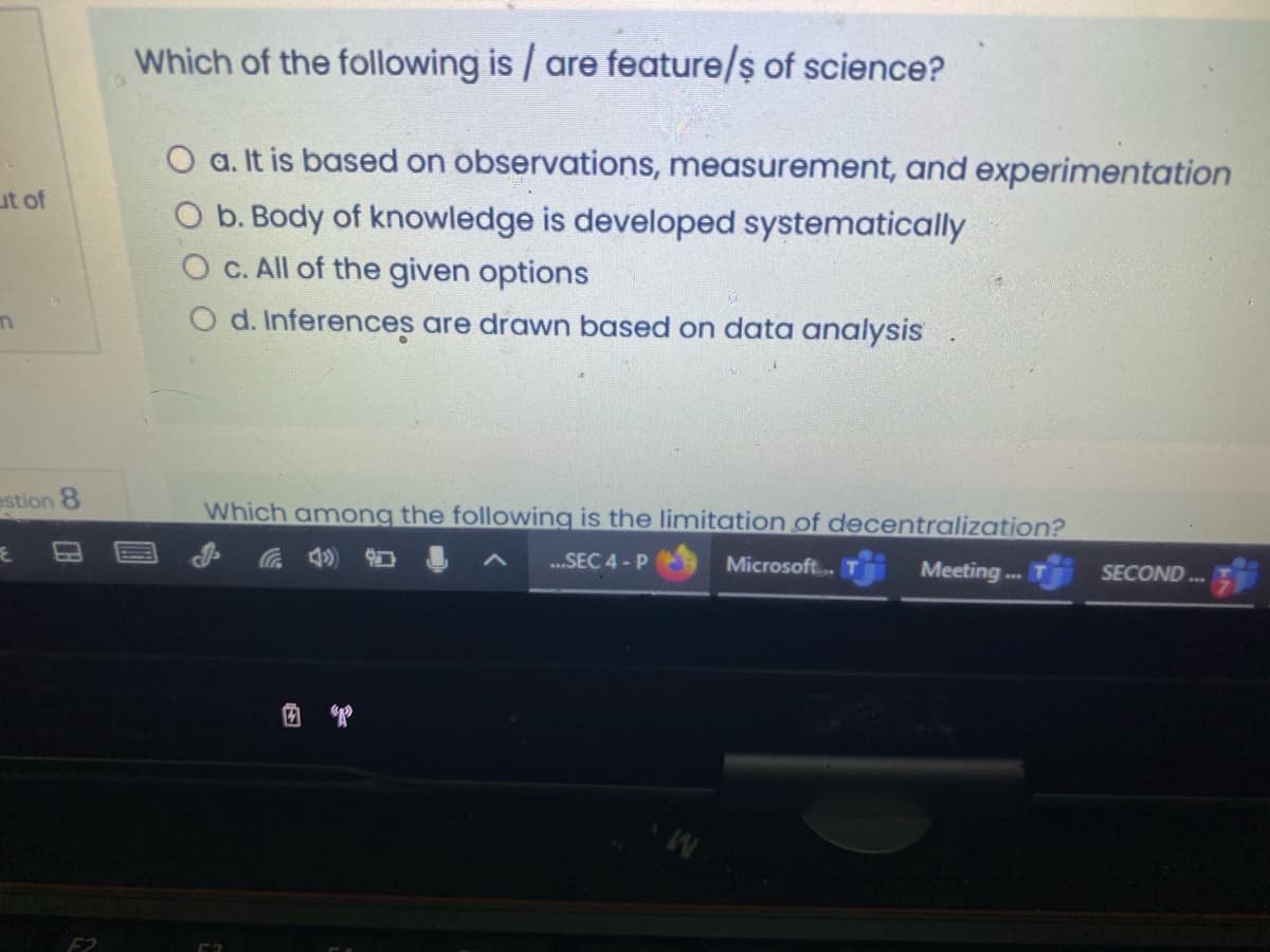 Which of the following is / are feature/ş of science?
O a. It is based on observations, measurement, and experimentation
ut of
O b. Body of knowledge is developed systematically
O C. All of the given options
O d. Inferences are drawn based on data analysis
estion 8
Which among the following is the limitation of decentralization?
a 4)
..SEC 4 - P
Microsoft.
Meeting.
SECOND .
回 曾
