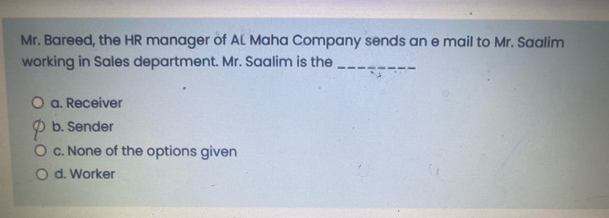 Mr. Bareed, the HR manager of AL Maha Company sends ane mail to Mr. Saalim
working in Sales department. Mr. Saalim is the
O a. Receiver
P b. Sender
O c. None of the options given
O d. Worker
