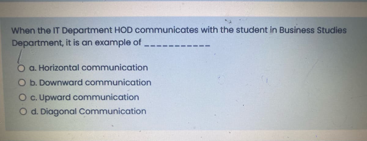 When the IT Department HOD communicates with the student in Business Studies
Department, it is an example of
O a. Horizontal communication
O b. Downward communication
O c. Upward communication
O d. Diagonal Communication
