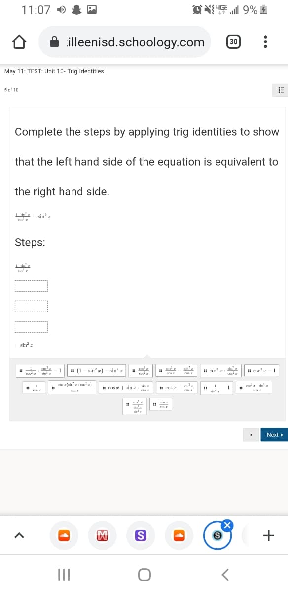 11:07 )
过之插 9%血
illeenisd.schoology.com
30
May 11: TEST: Unit 10- Trig Identities
5 of 10
Complete the steps by applying trig identities to show
that the left hand side of the equation is equivalent to
the right hand side.
1-in - sin' z
Steps:
cot'e
= sin" z
# (1 - sin a) – sin z
cu
pos cos
min
1 cos z. sinť r
1 csc a
1
1
sin a
e +sin a
: COs + sin z. Haa
* cos + sn
1
sin z
cus
cus
sin z
Next
+
II
