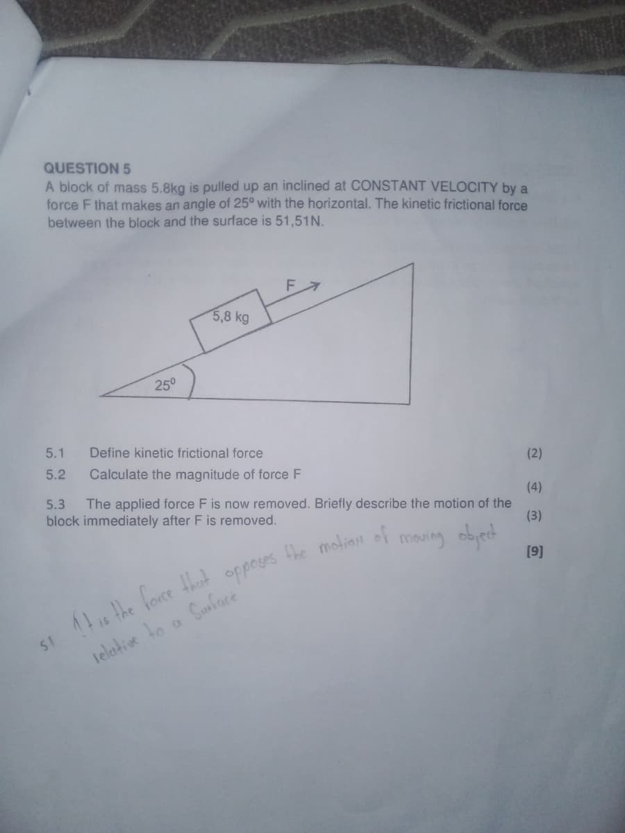 QUESTION 5
A block of mass 5.8kg is pulled up an inclined at CONSTANT VELOCITY by a
force F that makes an angle of 25° with the horizontal. The kinetic frictional force
between the block and the surface is 51,51N.
25°
5,8 kg
5.1
Define kinetic frictional force
5.2
Calculate the magnitude of force F
(2)
5.3
The applied force F is now removed. Briefly describe the motion of the
block immediately after F is removed.
(4)
(3)
opposes
the motion of
moving object
[9]
Si It is the force that
relative to
a
Surface