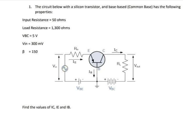 1. The circuit below with a silicon transistor, and base-based (Common Base) has the following
properties:
Input Resistance = 50 ohms
Load Resistance = 1,300 ohms
VBC = 5 V
Vin = 300 mv
B = 150
R.
Ic
E
IE
R.
Vou
VBE
VBC
Find the values of IC, IE and IB.
