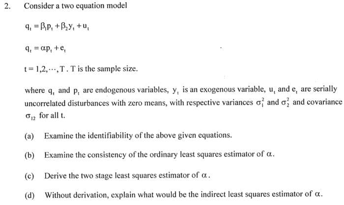 2.
Consider a two equation model
9, Bp, +B₂y, +u,
=
9₁ = ap, + e,
t=1,2,., T. T is the sample size.
where q, and p, are endogenous variables, y, is an exogenous variable, u, and e, are serially
uncorrelated disturbances with zero means, with respective variances of and o2 and covariance
for all t.
0 12
(a) Examine the identifiability of the above given equations.
(b) Examine the consistency of the ordinary least squares estimator of a.
(c) Derive the two stage least squares estimator of a.
(d) Without derivation, explain what would be the indirect least squares estimator of a.