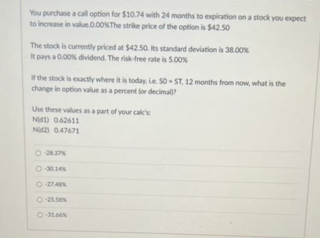 You purchase a call option for $10.74 with 24 months to expiration on a stock you expect
to increase in value.0.00% The strike price of the option is $42.50
The stock is currently priced at $42.50. Its standard deviation is 38.00%
It pays a 0.00% dividend. The risk-free rate is 5.00%
If the stock is exactly where it is today, i.e. SOST, 12 months from now, what is the
change in option value as a percent (or decimal)?
Use these values as a part of your calc's:
N(d1) 0.62611
N(D2) 0.47671
O-28.37%
-30.14%
-27.48%
O-25.58%
O-31.66%