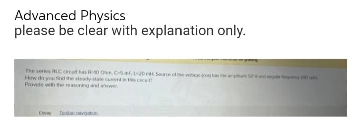 Advanced Physics
please be clear with explanation only.
The series RLC circuit has R-10 Ohm, C-5 mF, L-20 mH Source of the voltage (cos) has the amplitude 50 V and angulae frequency 200 rad
How do you find the steady-state current in this circuit?
Provide with the reasoning and answer.
Essay Toolbar navigation